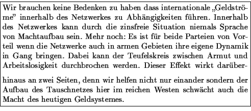 \framebox {\parbox{\mywidth}{
Wir brauchen keine Bedenken zu haben dass internat...
...zes hier im reichen Westen schwcht
auch die Macht des heutigen Geldsystemes.
}}